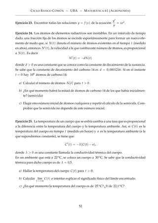 CICLO BÁSICO CÓMÚN – UBA – MATEMÁTICA 61 (AGRONOMÍA)
Ejercicio 23. Encontrar todas las soluciones y = f (x) de la ecuación
y
y
= xex .
Ejercicio 24. Los átomos de elementos radiactivos son inestables. En un intervalo de tiempo
dado, una fracción ﬁja de los átomos se escinde espontáneamente para formar un nuevo ele-
mento de modo que, si N(t) denota el número de átomos existentes en el tiempo t (medido
en años), entonces N (t), la velocidad a la que cambia este número de átomos, es proporcional
a N(t). Es decir
N (t) = −dN(t)
donde d > 0 es una constante que se conoce como la constante de decaimiento de la sustancia.
Se sabe que la constante de decaimiento del carbono 14 es d = 0, 0001216. Si en el instante
t = 0 hay 106 átomos de carbono 14:
a) Calcular el número de átomos N(t) para t > 0.
b) ¿En qué momento habrá la mitad de átomos de carbono 14 de los que había inicialmen-
te? (semivida)
c) Elegir otro número inicial de átomos cualquiera y repetir el cálculo de la semivida. Com-
probar que la semivida no depende de este número inicial.
Ejercicio 25. La temperatura de un cuerpo que se enfría cambia a una tasa que es proporcional
a la diferencia entre la temperatura del cuerpo y la temperatura ambiente. Así, si C(t) es la
temperatura del cuerpo en tiempo t (medido en horas) y a es la temperatura ambiente (a la
que supondremos constante), se tiene que
C (t) = −λ(C(t) − a),
donde λ > 0 es una constante llamada la conductividad térmica del cuerpo.
En un ambiente que está a 22oC, se coloca un cuerpo a 30oC. Se sabe que la conductividad
térmica para dicho cuerpo es de λ = 0,5.
a) Hallar la temperatura del cuerpo C(t) para t > 0.
b) Calcular l´ım
t→+∞
C(t) e intentar explicar el signiﬁcado físico del límite encontrado.
c) ¿En qué momento la temperatura del cuerpo es de 25oC? ¿Y de 22,1oC?
52
 