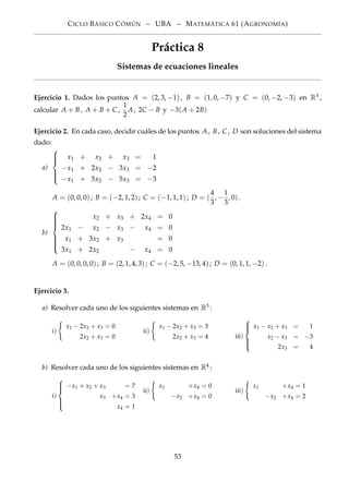CICLO BÁSICO CÓMÚN – UBA – MATEMÁTICA 61 (AGRONOMÍA)
Práctica 8
Sistemas de ecuaciones lineales
Ejercicio 1. Dados los puntos A = (2, 3, −1), B = (1, 0, −7) y C = (0, −2, −3) en R3 ,
calcular A + B, A + B + C ,
1
2
A, 2C − B y −3(A + 2B)
Ejercicio 2. En cada caso, decidir cuáles de los puntos A, B, C , D son soluciones del sistema
dado:
a)



x1 + x2 + x3 = 1
−x1 + 2x2 − 3x3 = −2
−x1 + 5x2 − 5x3 = −3
A = (0, 0, 0); B = (−2, 1, 2); C = (−1, 1, 1); D = (
4
3
, −
1
3
, 0).
b)



x2 + x3 + 2x4 = 0
2x1 − x2 − x3 − x4 = 0
x1 + 3x2 + x3 = 0
3x1 + 2x2 − x4 = 0
A = (0, 0, 0, 0); B = (2, 1, 4, 3); C = (−2, 5, −13, 4); D = (0, 1, 1, −2).
Ejercicio 3.
a) Resolver cada uno de los siguientes sistemas en R3 :
i)
x1 − 2x2 + x3 = 0
2x2 + x3 = 0
ii)
x1 − 2x2 + x3 = 3
2x2 + x3 = 4 iii)



x1 − x2 + x3 = 1
x2 − x3 = −3
2x3 = 4
b) Resolver cada uno de los siguientes sistemas en R4 :
i)



−x1 + x2 + x3 = 7
x3 +x4 = 3
x4 = 1
ii)
x1 +x4 = 0
−x2 +x4 = 0
iii)
x1 +x4 = 1
−x2 +x4 = 2
53
 
