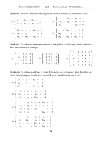 CICLO BÁSICO CÓMÚN – UBA – MATEMÁTICA 61 (AGRONOMÍA)
Ejercicio 4. Resolver cada uno de los siguientes sistemas aplicando el método de Gauss:
a)
x1 − 2x2 + 2x3 = 1
x1 + x2 − x3 = 7
b)



3x2 − x3 = 1
−x1 + x2 + x3 = 5
x1 + 2x3 = 0
c)



2x1 + x2 − 4x3 = 1
2x1 − x2 = 3
4x1 − 3x2 + 2x3 = 7
d)



x1 + 3x2 − x3 = 1
2x1 + x3 = 0
3x1 − 3x2 + 3x3 = 1
Ejercicio 5. En cada caso, encontrar una matriz triangulada por ﬁlas equivalente a la matriz
dada para determinar su rango:
a)






1 0 2 −1
2 1 2 0
1 −1 2 2
−1 0 0 −1






b)






2 2 2 −1
−1 0 3 2
3 2 3 2
3 4 3 −5






c)









3 3 −2 0 −9
−1 2 4 3 1
0 2 2 4 0
1 8 4 8 0
0 −1 0 0 −5









Ejercicio 6. En cada caso, calcular el rango de la matriz de coeﬁcientes y el de la matriz am-
pliada del sistema para decidir si es compatible y, en caso aﬁrmativo, resolverlo:
a)



2x1 + x2 − x3 = 1
x1 − x2 = 3
3x1 + 4x3 = −1
b)



x1 + x2 + x3 = 1
−2x1 − x2 − 3x3 = −2
5x1 − x2 + 11x3 = −3
c)



x2 + x3 + 2x4 = 1
2x1 − x2 − x3 − x4 = 2
x1 + x2 + 3x3 = −1
−3x1 + x2 − 2x4 = 2
d)



x2 − x3 + x4 = 0
x1 − 2x2 − x3 + 5x4 = 0
−x1 − x2 − 2x3 + x4 = 0
x1 + 3x3 − 2x4 = 0
54
 