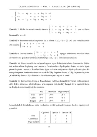 CICLO BÁSICO CÓMÚN – UBA – MATEMÁTICA 61 (AGRONOMÍA)
e)



2x1 − x2 + x3 + 3x4 = −1
−x1 + x3 − 2x4 = 3
3x1 − 2x2 + 3x3 + 4x4 = 1
Ejercicio 7. Hallar las soluciones del sistema



x1 + x2 − x3 = 0
x1 − 3x2 + 2x3 = 1
x1 + 9x2 − 7x3 = −2
que veriﬁcan
la ecuación x2 = 0.
Ejercicio 8. Encontrar todos los puntos de la forma α(2, 2, −2) + (0, 1, 0) que son soluciones
del sistema
x + y + z = −1
−x + y = 1
Ejercicio 9. Dado el sistema
3x − y + z = 3
x − 2y − 3z = 1
agregar una tercera ecuación lineal
de manera tal que el sistema resultante tenga a (0, −2, 1) como única solución.
Ejercicio 10. Una compañía de enchapados para joyas de fantasía fabrica dos mezclas distin-
tas, ambas a base de plata y oro. La mezcla Premium lleva 7g de polvo de oro por cada 3g de
polvo de plata. La mezcla Standard lleva 4g de polvo de oro por cada 6g de polvo de plata. La
compañía posee en este momento un stock de 37kg de polvo de oro y 33kg de polvo de plata.
¿Cuántos kg de cada tipo de mezcla debe fabricar para agotar el stock?
Ejercicio 11. Las harinas de soja y de garbanzos y el trigo burgol intervienen en la composi-
ción de tres alimentos fabricados por una empresa: Soji, Garbi y Burgui. En la siguiente tabla
se detalla la composición de los mismos:
Soja Garbanzos Trigo burgol
Soji 50 % 30 % 20 %
Garbi 10 % 50 % 40 %
Burgui 20 % 20 % 60 %
La cantidad de toneladas de cada producto a recibir está entre una de las tres opciones si-
guientes:
Opción I Opción II Opción III
Soja 2 4 6
Garbanzos 3 3 6
Trigo burgol 5 3 8
55
 