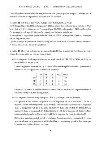 CICLO BÁSICO CÓMÚN – UBA – MATEMÁTICA 61 (AGRONOMÍA)
Determinar las cantidades de los tres alimentos que pueden producirse para cada opción de
insumos recibidos si se pretende utilizar todos los insumos.
Ejercicio 12. Un turista que viajó a Europa visitó Berlín, Roma y Praga.
En Berlín gastó por día $150 en hospedaje y $100 en alimentos; en Roma gastó por día $100 en
hospedaje y $150 en alimentos; en Praga gastó por día $100 en hospedaje y $100 en alimentos.
Por conceptos varios gastó $50 por día en cada una de las tres ciudades.
A su regreso, el registro de gastos indicaba, en total, $1700 en hospedaje, $1600 en alimentos
y $700 en gastos varios.
Decidir si el registro puede ser correcto o no y, en caso aﬁrmativo, calcular cuántos días estuvo
el turista en cada una de las tres ciudades.
Ejercicio 13. Resolver cada uno de los siguientes problemas teniendo en cuenta que las solu-
ciones deben ser números enteros no negativos:
a) Una compañía de detergentes fabrica los productos LAV, BRI, CIC y PRO a partir de las
tres sustancias AS, SP y TS.
La tabla siguiente muestra, en kg, la cantidad de materia prima necesaria para fabricar
un envase de cada producto y el stock en existencia.
LAV BRI CIC PRO stock
AS 4 8 4 4 60
SP 2 5 2 3 36
TS 3 7 4 3 50
Encontrar las distintas combinaciones de cantidades de envases que se pueden fabricar
utilizando todo el material disponible.
b) Una empresa tiene tres máquinas para fabricar cuatro productos diferentes.
Para producir una unidad del producto A se requieren 1h de la máquina I, 2h de la
máquina II y 1h de la máquina III. Para producir una unidad del producto B se requieren
2h de la máquina I y 2h de la máquina III. Para producir una unidad del producto C se
requieren 1h de la máquina I, 1h de la máquina II y 3h de la máquina III. Para producir
una unidad del producto D se requieren 2h de la máquina I y 1h de la máquina II.
Determinar cuántas unidades se deben fabricar de cada producto en un día de 8 horas,
suponiendo que cada máquina se utiliza las 8 horas completas y que debe fabricarse por
lo menos una unidad de cada producto.
56
 