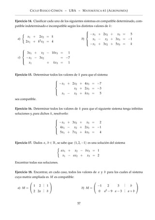 CICLO BÁSICO CÓMÚN – UBA – MATEMÁTICA 61 (AGRONOMÍA)
Ejercicio 14. Clasiﬁcar cada uno de los siguientes sistemas en compatible determinado, com-
patible indeterminado e incompatible según los distintos valores de k :
a)
x1 + 2x2 = k
2x1 + k2x2 = 4
b)



−x1 + 2x2 + x3 = 5
x1 − x2 + 3x3 = −1
−x1 + 3x2 + 5x3 = k
c)



3x1 + x2 − 10x3 = 1
−x1 − 3x2 = −7
x1 + kx3 = 1
Ejercicio 15. Determinar todos los valores de k para que el sistema



−x1 + 2x2 + 4x3 = −7
x2 + 2x3 = −3
x1 − x2 + kx3 = 5
sea compatible.
Ejercicio 16. Determinar todos los valores de k para que el siguiente sistema tenga inﬁnitas
soluciones y, para dichos k , resolverlo:



−x1 + 3x2 + x3 = 2
4x1 − x2 + 2x3 = −1
5x1 + 7x2 + kx3 = 4
Ejercicio 17. Dados a, b ∈ R, se sabe que (1, 2, −1) es una solución del sistema
ax1 + x2 − bx3 = 1
x1 − ax2 + x3 = 2
Encontrar todas sus soluciones.
Ejercicio 18. Encontrar, en cada caso, todos los valores de a y b para los cuales el sistema
cuya matriz ampliada es M es compatible:
a) M =


1 2
... 1
2 2a
... b

 b) M =


−1 2 3
... b
0 a2 − 9 a − 3
... a + b


57
 