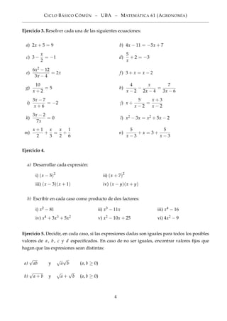 CICLO BÁSICO CÓMÚN – UBA – MATEMÁTICA 61 (AGRONOMÍA)
Ejercicio 3. Resolver cada una de las siguientes ecuaciones:
a) 2x + 5 = 9 b) 4x − 11 = −5x + 7
c) 3 −
x
2
= −1 d)
5
x
+ 2 = −3
e)
6x2 − 12
3x − 4
= 2x f) 3 + x = x − 2
g)
10
x + 2
= 5 h)
4
x − 2
−
x
2x − 4
=
7
3x − 6
i)
3x − 7
x + 6
= −2 j) x +
5
x − 2
=
x + 3
x − 2
k)
3x − 2
7x
= 0 l) x2 − 3x = x2 + 5x − 2
m)
x + 1
2
+
x
3
=
x
2
+
1
6
n)
5
x − 3
+ x = 3 +
5
x − 3
Ejercicio 4.
a) Desarrollar cada expresión:
i) (x − 5)2
ii) (x + 7)2
iii) (x − 3)(x + 1) iv) (x − y)(x + y)
b) Escribir en cada caso como producto de dos factores:
i) x2 − 81 ii) x3 − 11x iii) x4 − 16
iv) x4 + 3x3 + 5x2 v) x2 − 10x + 25 vi) 4x2 − 9
Ejercicio 5. Decidir, en cada caso, si las expresiones dadas son iguales para todos los posibles
valores de a, b, c y d especiﬁcados. En caso de no ser iguales, encontrar valores ﬁjos que
hagan que las expresiones sean distintas:
a)
√
ab y
√
a
√
b (a, b ≥ 0)
b)
√
a + b y
√
a +
√
b (a, b ≥ 0)
4
 