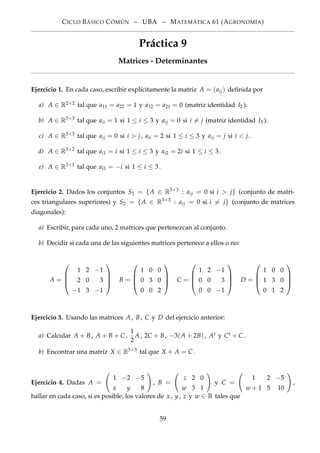 CICLO BÁSICO CÓMÚN – UBA – MATEMÁTICA 61 (AGRONOMÍA)
Práctica 9
Matrices - Determinantes
Ejercicio 1. En cada caso, escribir explícitamente la matriz A = (aij) deﬁnida por
a) A ∈ R2×2 tal que a11 = a22 = 1 y a12 = a21 = 0 (matriz identidad I2 ).
b) A ∈ R3×3
tal que aii = 1 si 1 ≤ i ≤ 3 y aij = 0 si i = j (matriz identidad I3 ).
c) A ∈ R3×3
tal que aij = 0 si i > j, aii = 2 si 1 ≤ i ≤ 3 y aij = j si i < j.
d) A ∈ R3×2
tal que ai1 = i si 1 ≤ i ≤ 3 y ai2 = 2i si 1 ≤ i ≤ 3.
e) A ∈ R3×1
tal que ai1 = −i si 1 ≤ i ≤ 3.
Ejercicio 2. Dados los conjuntos S1 = {A ∈ R3×3
: aij = 0 si i > j} (conjunto de matri-
ces triangulares superiores) y S2 = {A ∈ R3×3
: aij = 0 si i = j} (conjunto de matrices
diagonales):
a) Escribir, para cada uno, 2 matrices que pertenezcan al conjunto.
b) Decidir si cada una de las siguientes matrices pertenece a ellos o no:
A =




1 2 −1
2 0 3
−1 3 −1



 B =




1 0 0
0 3 0
0 0 2



 C =




1 2 −1
0 0 3
0 0 −1



 D =




1 0 0
1 3 0
0 1 2




Ejercicio 3. Usando las matrices A, B, C y D del ejercicio anterior:
a) Calcular A + B, A + B + C ,
1
2
A, 2C + B, −3(A + 2B), At y Ct + C .
b) Encontrar una matriz X ∈ R3×3
tal que X + A = C .
Ejercicio 4. Dadas A =
1 −2 −5
x y 8
, B =
z 2 0
w 3 1
y C =
1 2 −5
w + 1 5 10
,
hallar en cada caso, si es posible, los valores de x , y, z y w ∈ R tales que
59
 