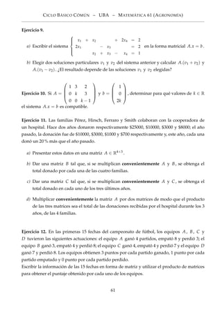 CICLO BÁSICO CÓMÚN – UBA – MATEMÁTICA 61 (AGRONOMÍA)
Ejercicio 9.
a) Escribir el sistema



x1 + x2 + 2x4 = 2
2x1 − x3 = 2
x2 + x3 − x4 = 1
en la forma matricial A.x = b.
b) Elegir dos soluciones particulares v1 y v2 del sistema anterior y calcular A.(v1 + v2) y
A.(v1 − v2). ¿El resultado depende de las soluciones v1 y v2 elegidas?
Ejercicio 10. Si A =




1 3 2
0 k 3
0 0 k − 1



 y b =




1
0
2k



, determinar para qué valores de k ∈ R
el sistema A.x = b es compatible.
Ejercicio 11. Las familias Pérez, Hirsch, Ferraro y Smith colaboran con la cooperadora de
un hospital. Hace dos años donaron respectivamente $25000, $10000, $3000 y $8000; el año
pasado, la donación fue de $10000, $3000, $1000 y $700 respectivamente y, este año, cada una
donó un 20 % más que el año pasado.
a) Presentar estos datos en una matriz A ∈ R4×3
.
b) Dar una matriz B tal que, si se multiplican convenientemente A y B, se obtenga el
total donado por cada una de las cuatro familias.
c) Dar una matriz C tal que, si se multiplican convenientemente A y C , se obtenga el
total donado en cada uno de los tres últimos años.
d) Multiplicar convenientemente la matriz A por dos matrices de modo que el producto
de las tres matrices sea el total de las donaciones recibidas por el hospital durante los 3
años, de las 4 familias.
Ejercicio 12. En las primeras 15 fechas del campeonato de fútbol, los equipos A, B, C y
D tuvieron las siguientes actuaciones: el equipo A ganó 4 partidos, empató 8 y perdió 3; el
equipo B ganó 3, empató 4 y perdió 8; el equipo C ganó 4, empató 4 y perdió 7 y el equipo D
ganó 7 y perdió 8. Los equipos obtienen 3 puntos por cada partido ganado, 1 punto por cada
partido empatado y 0 punto por cada partido perdido.
Escribir la información de las 15 fechas en forma de matriz y utilizar el producto de matrices
para obtener el puntaje obtenido por cada uno de los equipos.
61
 