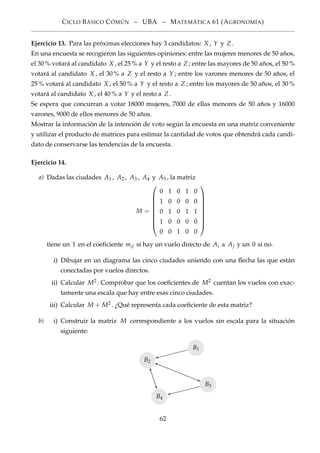 CICLO BÁSICO CÓMÚN – UBA – MATEMÁTICA 61 (AGRONOMÍA)
Ejercicio 13. Para las próximas elecciones hay 3 candidatos: X , Y y Z .
En una encuesta se recogieron las siguientes opiniones: entre las mujeres menores de 50 años,
el 30 % votará al candidato X , el 25 % a Y y el resto a Z ; entre las mayores de 50 años, el 50 %
votará al candidato X , el 30 % a Z y el resto a Y ; entre los varones menores de 50 años, el
25 % votará al candidato X , el 50 % a Y y el resto a Z ; entre los mayores de 50 años, el 30 %
votará al candidato X , el 40 % a Y y el resto a Z .
Se espera que concurran a votar 18000 mujeres, 7000 de ellas menores de 50 años y 16000
varones, 9000 de ellos menores de 50 años.
Mostrar la información de la intención de voto según la encuesta en una matriz conveniente
y utilizar el producto de matrices para estimar la cantidad de votos que obtendrá cada candi-
dato de conservarse las tendencias de la encuesta.
Ejercicio 14.
a) Dadas las ciudades A1 , A2 , A3 , A4 y A5 , la matriz
M =









0 1 0 1 0
1 0 0 0 0
0 1 0 1 1
1 0 0 0 0
0 0 1 0 0









tiene un 1 en el coeﬁciente mij si hay un vuelo directo de Ai a Aj y un 0 si no.
i) Dibujar en un diagrama las cinco ciudades uniendo con una ﬂecha las que están
conectadas por vuelos directos.
ii) Calcular M2 . Comprobar que los coeﬁcientes de M2 cuentan los vuelos con exac-
tamente una escala que hay entre esas cinco ciudades.
iii) Calcular M + M2 . ¿Qué representa cada coeﬁciente de esta matriz?
b) i) Construir la matriz M correspondiente a los vuelos sin escala para la situación
siguiente:
B2
B1
B3
B4
62
 