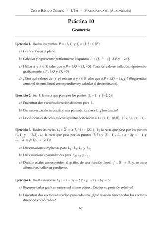 CICLO BÁSICO CÓMÚN – UBA – MATEMÁTICA 61 (AGRONOMÍA)
Práctica 10
Geometría
Ejercicio 1. Dados los puntos P = (3, 1) y Q = (1, 5) ∈ R2 :
a) Graﬁcarlos en el plano.
b) Calcular y representar gráﬁcamente los puntos P + Q, P − Q, 3.P y −2.Q.
c) Hallar a y b ∈ R tales que a.P + b.Q = (5, −3). Para los valores hallados, representar
gráﬁcamente a.P, b.Q y (5, −3).
d) ¿Para qué valores de (x, y) existen a y b ∈ R tales que a.P + b.Q = (x, y)? (Sugerencia:
armar el sistema lineal correspondiente y calcular el determinante).
Ejercicio 2. Sea L la recta que pasa por los puntos (1, −1) y (−2, 2):
a) Encontrar dos vectores dirección distintos para L.
b) Dar una ecuación implícita y una paramétrica para L. ¿Son únicas?
c) Decidir cuáles de los siguientes puntos pertenecen a L: (2, 1), (0, 0), (−2, 3), (x, −x).
Ejercicio 3. Dadas las rectas L1 :
−→
X = α(5, −1) + (2, 1), L2 la recta que pasa por los puntos
(0, 1) y (−3, 2), L3 la recta que pasa por los puntos (5, 5) y (5, −1), L4 : x + 3y = −1 y
L5 :
−→
X = β(1, 0) + (2, 1):
a) Dar ecuaciones implícitas para L1 , L2 , L3 y L5 .
b) Dar ecuaciones paramétricas para L2 , L3 y L4 .
c) Decidir cuáles corresponden al gráﬁco de una función lineal f : R → R y, en caso
aﬁrmativo, hallar su pendiente.
Ejercicio 4. Dadas las rectas L1 : −x + 3y = 2 y L2 : −2x + 6y = 5:
a) Representarlas gráﬁcamente en el mismo plano. ¿Cuál es su posición relativa?
b) Encontrar dos vectores dirección para cada una. ¿Qué relación tienen todos los vectores
dirección encontrados?
66
 