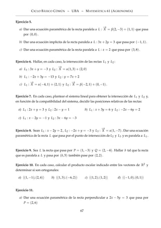 CICLO BÁSICO CÓMÚN – UBA – MATEMÁTICA 61 (AGRONOMÍA)
Ejercicio 5.
a) Dar una ecuación paramétrica de la recta paralela a L :
−→
X = β(2, −3) + (1, 1) que pasa
por (0, 0).
b) Dar una ecuación implícita de la recta paralela a L : 3x + 2y = 3 que pasa por (−1, 1).
c) Dar una ecuación paramétrica de la recta paralela a L : x = 2 que pasa por (3, 8).
Ejercicio 6. Hallar, en cada caso, la intersección de las rectas L1 y L2 :
a) L1 : 3x + y = −3 y L2 :
−→
X = α(1, 3) + (2, 0)
b) L1 : −2x + 3y = −13 y L2 : y = 7x + 2
c) L1 :
−→
X = α(−4, 1) + (2, 1) y L2 :
−→
X = β(−2, 1) + (0, −1).
Ejercicio 7. En cada caso, plantear el sistema lineal para obtener la intersección de L1 y L2 y,
en función de la compatibilidad del sistema, decidir las posiciones relativas de las rectas:
a) L1 : 2x + y = 3 y L2 : 2x − y = 1 b) L1 : x + 3y = 6 y L2 : −2x − 6y = 2
c) L1 : x − 2y = −1 y L2 : 3x − 6y = −3
Ejercicio 8. Sean L1 : x − 2y = 2, L2 : −2x + y = −3 y L3 :
−→
X = α(1, −7). Dar una ecuación
paramétrica de la recta L que pasa por el punto de intersección de L2 y L3 y es paralela a L1 .
Ejercicio 9. Sea L la recta que pasa por P = (1, −3) y Q = (2, −4). Hallar b tal que la recta
que es paralela a L y pasa por (b, 5) también pase por (2, 2).
Ejercicio 10. En cada caso, calcular el producto escalar indicado entre los vectores de R2 y
determinar si son ortogonales:
a) (1, −1); (2, 4) b) (1, 3); (−6, 2) c) (1, 2); (1, 2) d) (−1, 0); (0, 1)
Ejercicio 11.
a) Dar una ecuación paramétrica de la recta perpendicular a 2x − 5y = 3 que pasa por
P = (2, 6)
67
 