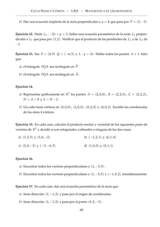 CICLO BÁSICO CÓMÚN – UBA – MATEMÁTICA 61 (AGRONOMÍA)
b) Dar una ecuación implícita de la recta perpendicular a y = 4 que pasa por P = (3, −1)
Ejercicio 12. Dada L1 : −2x + y = 3, hallar una ecuación paramétrica de la recta L2 perpen-
dicular a L1 que pasa por (1, 2). Veriﬁcar que el producto de las pendientes de L1 y de L2 da
−1.
Ejercicio 13. Sea P = (4, 9) Q = (−6, 5) y L : y = 2x . Hallar todos los puntos A ∈ L tales
que:
a) el triángulo PQA sea rectángulo en P.
b) el triángulo PQA sea rectángulo en A.
Ejercicio 14.
a) Representar gráﬁcamente en R3
los puntos A = (2, 0, 0), B = (2, 2, 0), C = (2, 2, 2),
D = A + B y E = B − C .
b) Un cubo tiene vértices en (0, 0, 0), (2, 0, 0), (0, 2, 0) y (0, 0, 2). Escribir las coordenadas
de los otros 4 vértices.
Ejercicio 15. En cada caso, calcular el producto escalar y vectorial de los siguientes pares de
vectores de R3
y decidir si son ortogonales, colineales o ninguna de las dos cosas:
a) (1, 3, 5) y (3, 0, −2) b) (−1, 2, 1) y (6, 1, 4)
c) (2, 4, −2) y (−3, −6, 3) d) (1, 0, 0) y (0, 1, 1)
Ejercicio 16.
a) Encontrar todos los vectores perpendiculares a (1, −3, 5).
b) Encontrar todos los vectores perpendiculares a (1, −3, 5) y (−1, 0, 2) simultáneamente.
Ejercicio 17. En cada caso, dar una ecuación paramétrica de la recta que:
a) tiene dirección (1, −1, 2) y pasa por el origen de coordenadas.
b) tiene dirección (1, −1, 2) y pasa por el punto (0, 2, −3).
68
 
