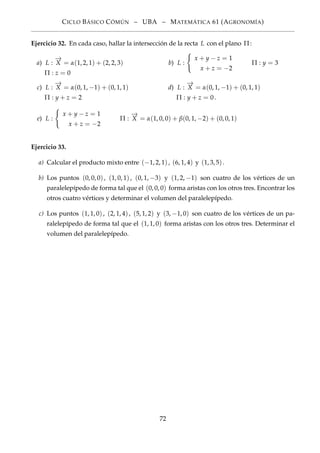 CICLO BÁSICO CÓMÚN – UBA – MATEMÁTICA 61 (AGRONOMÍA)
Ejercicio 32. En cada caso, hallar la intersección de la recta L con el plano Π:
a) L :
−→
X = α(1, 2, 1) + (2, 2, 3)
Π : z = 0
b) L :
x + y − z = 1
x + z = −2
Π : y = 3
c) L :
−→
X = α(0, 1, −1) + (0, 1, 1)
Π : y + z = 2
d) L :
−→
X = α(0, 1, −1) + (0, 1, 1)
Π : y + z = 0.
e) L :
x + y − z = 1
x + z = −2
Π :
−→
X = α(1, 0, 0) + β(0, 1, −2) + (0, 0, 1)
Ejercicio 33.
a) Calcular el producto mixto entre (−1, 2, 1), (6, 1, 4) y (1, 3, 5).
b) Los puntos (0, 0, 0), (1, 0, 1), (0, 1, −3) y (1, 2, −1) son cuatro de los vértices de un
paralelepípedo de forma tal que el (0, 0, 0) forma aristas con los otros tres. Encontrar los
otros cuatro vértices y determinar el volumen del paralelepípedo.
c) Los puntos (1, 1, 0), (2, 1, 4), (5, 1, 2) y (3, −1, 0) son cuatro de los vértices de un pa-
ralelepípedo de forma tal que el (1, 1, 0) forma aristas con los otros tres. Determinar el
volumen del paralelepípedo.
72
 