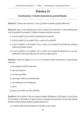 CICLO BÁSICO CÓMÚN – UBA – MATEMÁTICA 61 (AGRONOMÍA)
Práctica 11
Combinatoria - Cálculo elemental de probabilidades
Ejercicio 1. Se lanza una moneda 3 veces. ¿Cuántos resultados pueden obtenerse?
Ejercicio 2. Hay 3 rutas distintas para ir de la ciudad A a la ciudad B y 4 rutas distintas para
ir de la ciudad B a la ciudad C. Calcular el número total de rutas para
a) ir de la ciudad A a la ciudad C pasando por la ciudad B.
b) ir de la ciudad A a la ciudad C ida y vuelta vía la ciudad B.
c) ir de la ciudad A a la ciudad C ida y vuelta vía la ciudad B volviendo por caminos
distintos en ambos tramos.
d) ir de la ciudad A a la ciudad C ida y vuelta vía la ciudad B volviendo por una ruta
diferente (es decir, que diﬁere por lo menos en algún tramo).
Ejercicio 3. Dados los dígitos 2, 3, 4, 5 y 6, calcular cuántos números de 4 cifras pueden
formarse:
a) sin ninguna condición adicional.
b) que sean capicúas.
c) menores que 5000.
d) que tengan todas sus cifras distintas.
e) que empiecen con un dígito par.
f) pares.
g) pares y con todas sus cifras distintas.
Ejercicio 4. En la oﬁcina A de una empresa trabajan 30 hombres y 22 mujeres y, en la oﬁcina
B, 14 hombres y 23 mujeres. Se quiere formar un equipo de 2 personas, una de cada oﬁcina.
Decidir cuántos equipos distintos pueden formarse si:
a) el equipo debe estar formado por un hombre y una mujer.
73
 