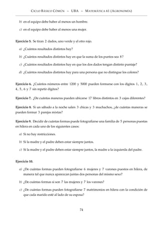 CICLO BÁSICO CÓMÚN – UBA – MATEMÁTICA 61 (AGRONOMÍA)
b) en el equipo debe haber al menos un hombre.
c) en el equipo debe haber al menos una mujer.
Ejercicio 5. Se tiran 2 dados, uno verde y el otro rojo.
a) ¿Cuántos resultados distintos hay?
b) ¿Cuántos resultados distintos hay en que la suma de los puntos sea 8?
c) ¿Cuántos resultados distintos hay en que los dos dados tengan distinto puntaje?
d) ¿Cuántos resultados distintos hay para una persona que no distingue los colores?
Ejercicio 6. ¿Cuántos números entre 1200 y 5000 pueden formarse con los dígitos 1, 2, 3,
4, 5, 6 y 7 sin repetir dígitos?
Ejercicio 7. ¿De cuántas maneras pueden ubicarse 17 libros distintos en 3 cajas diferentes?
Ejercicio 8. Si un sábado a la noche salen 3 chicas y 3 muchachos, ¿de cuántas maneras se
pueden formar 3 parejas mixtas?
Ejercicio 9. Decidir de cuántas formas puede fotograﬁarse una familia de 5 personas puestas
en hilera en cada uno de los siguientes casos:
a) Si no hay restricciones.
b) Si la madre y el padre deben estar siempre juntos.
c) Si la madre y el padre deben estar siempre juntos, la madre a la izquierda del padre.
Ejercicio 10.
a) ¿De cuántas formas pueden fotograﬁarse 6 mujeres y 7 varones puestos en hilera, de
manera tal que nunca aparezcan juntas dos personas del mismo sexo?
b) ¿De cuántas formas si son 7 las mujeres y 7 los varones?
c) ¿De cuántas formas pueden fotograﬁarse 7 matrimonios en hilera con la condición de
que cada marido esté al lado de su esposa?
74
 