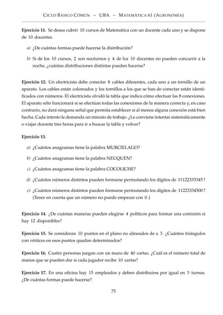 CICLO BÁSICO CÓMÚN – UBA – MATEMÁTICA 61 (AGRONOMÍA)
Ejercicio 11. Se desea cubrir 10 cursos de Matemática con un docente cada uno y se dispone
de 10 docentes.
a) ¿De cuántas formas puede hacerse la distribución?
b) Si de los 10 cursos, 2 son nocturnos y 4 de los 10 docentes no pueden concurrir a la
noche, ¿cuántas distribuciones distintas pueden hacerse?
Ejercicio 12. Un electricista debe conectar 8 cables diferentes, cada uno a un tornillo de un
aparato. Los cables están coloreados y los tornillos a los que se han de conectar están identi-
ﬁcados con números. El electricista olvidó la tabla que indica cómo efectuar las 8 conexiones.
El aparato sólo funcionará si se efectúan todas las conexiones de la manera correcta y, en caso
contrario, no dará ninguna señal que permita establecer si al menos alguna conexión está bien
hecha. Cada intento le demanda un minuto de trabajo. ¿Le conviene intentar sistemáticamente
o viajar durante tres horas para ir a buscar la tabla y volver?
Ejercicio 13.
a) ¿Cuántos anagramas tiene la palabra MURCIELAGO?
b) ¿Cuántos anagramas tiene la palabra NEUQUEN?
c) ¿Cuántos anagramas tiene la palabra COCOLICHE?
d) ¿Cuántos números distintos pueden formarse permutando los dígitos de 11122333345?
e) ¿Cuántos números distintos pueden formarse permutando los dígitos de 11223334500?
(Tener en cuenta que un número no puede empezar con 0.)
Ejercicio 14. ¿De cuántas maneras pueden elegirse 4 políticos para formar una comisión si
hay 12 disponibles?
Ejercicio 15. Se consideran 10 puntos en el plano no alineados de a 3. ¿Cuántos triángulos
con vértices en esos puntos quedan determinados?
Ejercicio 16. Cuatro personas juegan con un mazo de 40 cartas. ¿Cuál es el número total de
manos que se pueden dar si cada jugador recibe 10 cartas?
Ejercicio 17. En una oﬁcina hay 15 empleados y deben distribuirse por igual en 3 turnos.
¿De cuántas formas puede hacerse?
75
 
