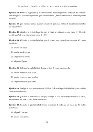 CICLO BÁSICO CÓMÚN – UBA – MATEMÁTICA 61 (AGRONOMÍA)
Ejercicio 18. Entre 10 ingenieros y 8 ambientalistas debe elegirse una comisión de 5 miem-
bros integrada por más ingenieros que ambientalistas. ¿De cuántas formas distintas puede
hacerse?
Ejercicio 19. ¿De cuántas formas pueden ubicarse 5 personas en los 20 asientos numerados
de un colectivo?
Ejercicio 20. ¿Cuál es la probabilidad de que, al elegir un número al azar entre 1 y 50, éste
resulte par? ¿Y si se elige al azar entre 1 y 51?
Ejercicio 21. Calcular la probabilidad de que al extraer una carta de un mazo de 40 cartas
españolas:
a) resulte ser un as.
b) resulte ser de copas.
c) salga el as de copas.
d) salga una ﬁgura.
Ejercicio 22. Calcular la probabilidad de que al tirar 3 veces una moneda:
a) las dos primeras sean caras.
b) las dos primeras sean iguales.
c) salgan más cecas que caras.
Ejercicio 23. Se elige al azar un número de 6 cifras. Calcular la probabilidad de que todas las
cifras sean diferentes.
Ejercicio 24. ¿Cuál es la probabilidad de que, al elegir al azar un número entero de 2 cifras,
resulte tener un 3 en la cifra de las unidades?
Ejercicio 25. Calcular la probabilidad de que al extraer 2 cartas de un mazo de 40 cartas
españolas:
a) salga el 2 de oro.
b) las dos sean pares.
76
 