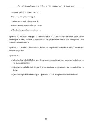 CICLO BÁSICO CÓMÚN – UBA – MATEMÁTICA 61 (AGRONOMÍA)
c) ambas tengan la misma paridad.
d) una sea par y la otra impar.
e) al menos una de ellas sea un 2.
f) exactamente una de ellas sea de oro.
g) las dos tengan el mismo número.
Ejercicio 26. Se deben entregar 12 cartas distintas a 12 destinatarios distintos. Si las cartas
se entregan al azar, calcular la probabilidad de que todas las cartas sean entregadas a sus
verdaderos destinatarios.
Ejercicio 27. Calcular la probabilidad de que, de 10 personas alineadas al azar, 2 determina-
das queden juntas.
Ejercicio 28.
a) ¿Cuál es la probabilidad de que 12 personas al azar tengan sus fechas de nacimiento en
12 meses diferentes?
b) ¿Cuál es la probabilidad de que 2 personas al azar tengan sus fechas de nacimiento en
junio?
c) ¿Cuál es la probabilidad de que 2 personas al azar cumplan años el mismo día?
77
 