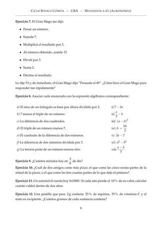 CICLO BÁSICO CÓMÚN – UBA – MATEMÁTICA 61 (AGRONOMÍA)
Ejercicio 7. El Gran Mago me dijo:
• Pensá un número.
• Sumale 7.
• Multiplicá el resultado por 3.
• Al número obtenido, restale 15.
• Dividí por 3.
• Sumá 2.
• Decime el resultado.
Le dije 53 y, de inmediato, el Gran Mago dijo “Pensaste el 49”. ¿Cómo hizo el Gran Mago para
responder tan rápidamente?
Ejercicio 8. Asociar cada enunciado con la expresión algebraica correspondiente:
a) El área de un triángulo es base por altura dividido por 2. i) 7 − 3a
b) 7 menos el triple de un número. ii)
a
3
− b
c) La diferencia de dos cuadrados. iii) (a − b)2
d) El triple de un número menos 7. iv) A =
bh
2
e) El cuadrado de la diferencia de dos números. v) 3a − 7
f) La diferencia de dos números dividida por 3. vi) a2 − b2
g) La tercera parte de un número menos otro. vii)
a − b
3
Ejercicio 9. ¿Cuántos minutos hay en
3
8
de día?
Ejercicio 10. ¿Cuál de dos amigos come más pizza: el que come las cinco sextas partes de la
mitad de la pizza, o el que come las tres cuartas partes de lo que dejó el primero?
Ejercicio 11. Un automóvil cuesta hoy $63000. Si cada año pierde el 10 % de su valor, calcular
cuánto valdrá dentro de dos años.
Ejercicio 12. Una pastilla que pesa 2g contiene 25 % de aspirina, 35 % de vitamina C y el
resto es excipiente. ¿Cuántos gramos de cada sustancia contiene?
6
 