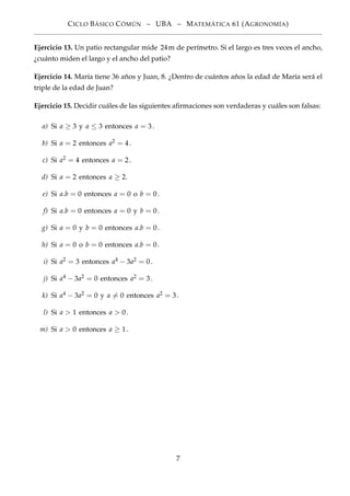 CICLO BÁSICO CÓMÚN – UBA – MATEMÁTICA 61 (AGRONOMÍA)
Ejercicio 13. Un patio rectangular mide 24m de perímetro. Si el largo es tres veces el ancho,
¿cuánto miden el largo y el ancho del patio?
Ejercicio 14. María tiene 36 años y Juan, 8. ¿Dentro de cuántos años la edad de María será el
triple de la edad de Juan?
Ejercicio 15. Decidir cuáles de las siguientes aﬁrmaciones son verdaderas y cuáles son falsas:
a) Si a ≥ 3 y a ≤ 3 entonces a = 3.
b) Si a = 2 entonces a2 = 4.
c) Si a2 = 4 entonces a = 2.
d) Si a = 2 entonces a ≥ 2.
e) Si a.b = 0 entonces a = 0 o b = 0.
f) Si a.b = 0 entonces a = 0 y b = 0.
g) Si a = 0 y b = 0 entonces a.b = 0.
h) Si a = 0 o b = 0 entonces a.b = 0.
i) Si a2 = 3 entonces a4 − 3a2 = 0.
j) Si a4 − 3a2 = 0 entonces a2 = 3.
k) Si a4 − 3a2 = 0 y a = 0 entonces a2 = 3.
l) Si a > 1 entonces a > 0.
m) Si a > 0 entonces a ≥ 1.
7
 
