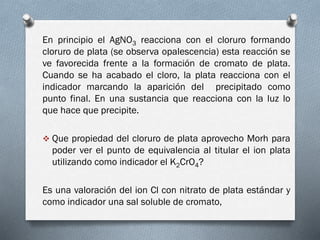 En principio el AgNO3 reacciona con el cloruro formando
cloruro de plata (se observa opalescencia) esta reacción se
ve favorecida frente a la formación de cromato de plata.
Cuando se ha acabado el cloro, la plata reacciona con el
indicador marcando la aparición del precipitado como
punto final. En una sustancia que reacciona con la luz lo
que hace que precipite.
 Que propiedad del cloruro de plata aprovecho Morh para

poder ver el punto de equivalencia al titular el ion plata
utilizando como indicador el K2CrO4?
Es una valoración del ion Cl con nitrato de plata estándar y
como indicador una sal soluble de cromato,

 