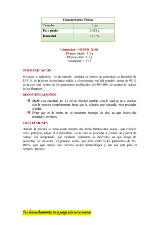 Con losmedicamentosno se juegaesta entusmanos
Características Físicas
Tamaño 1 cm
Peso medio 0.418 g
Humedad 13.3 %
%humedad = Pi-Pf/Pi X100
Pi=peso inicial: 1.5 g
Pf=peso final: 1.3 g
%humedad = 13.3
INTERPRETACIÓN
Mediante la aplicación de un método analítica se obtuvo un porcentaje de humedad de
13.3 % de la forma farmacéutica sólida, y el porcentaje real del principio activo de 95 %
en la cual está dentro de los parámetros establecidos del 90-110% de control de calidad
de los fármacos.
RECOMENDACIONES.
Medir con exactitud los 12 ml de Alcohol potable, con lo cual se va a disolver
con la muestra completamente hasta que la solución este saturada, para proceder
a titular.
Evitar que en la bureta no se encuentre burbujas de aire, ya que podría dar
resultados erróneos.
CONCLUSIONES
Durante la práctica se tomó como muestra una forma farmacéutica sólida, que contiene
como principio activo el Ketoprofeno, en la cual se procedió a realizar un control de
calidad del comprimido, que mediante volumetría se determinó en que rango de
porcentaje se encuentra el principio activo, que debe estar en los parámetros de 90-
100%, para que cumpla una correcta acción farmacológica y que sea apta para el
consumo humano.
 