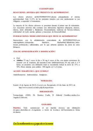 Con losmedicamentosno se juegaesta entusmanos
CUESTIONARIO
REACCIONES ADVERSA QUE PRESENTA EL KETOPROFENO?
Los efectos adversos del KETOPROFENO afectan principalmente al sistema
gastrointestinal. Sólo 5-15% de los pacientes tratados con este medicamento se ven
obligados a suspender el tratamiento.
La mayoría de los efectos adversos se presentan durante el primer mes de tratamiento.
Las reacciones adversas más comunes son: alteraciones digestivas (dispepsia, náuseas,
diarrea, dolor abdominal y flatulencia). Ocasionalmente, síndrome de Stevens-Johnson,
enfermedad de Lyell, anemia aplásica y reacciones de fotosensibilidad.
INTERACCIONES MEDICAMENTOSAS QUE TIENE EL KETOPROFENO?
Interacciones con la administración concomitante de KETOPROFENO con
anticoagulantes, ciclosporina, diuréticos, fenobarbital, hidantoínas, meto-
trexato, probenecid y sulfonamidas, por lo que deberán ajustarse las dosis de estos
fármacos.
VÍAS DE ADMINISTRACIÓN Y DOSIFICACIÓN?
 Oral
 Adultos: 75 mg 3 veces al día o 50 mg 4 veces al día, con ajustes posteriores de
acuerdo con la respuesta del paciente.Como antidismenorreico: 50 mg cada 6 a 8
horas; en pacientes con disfunción renal se recomienda reducir la dosis de 33% a
50%. Dosis máxima para adultos: 300 mg/día en 3 a 4 tomas.
ACCIÓN TERAPÉUTICA QUE CUMPLE?
Antiinflamatorio. Antirreumático. Analgésico.
WEBGRAFIA
Ecured. (4 de Agosto de 2012). Ecured.com. Recuperado el 4 de Junio de 2015, de
http://www.ecured.cu/index.php/Ketoprofenoa
BIBLIOGRAFÍA
Farmacología. (2008). Dr. Ramírez Cuello, H .Editorial Cientifico-medico.Los
Angeles.California.
GLOSARIO
Diurético. Toda sustancia que al ser ingerida provoca una eliminación
de agua y electrolitos en el organismo, a través de la orina o del Excremento en forma
de diarrea
 