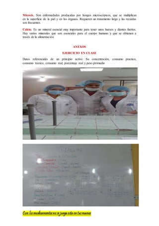 Con losmedicamentosno se juegaesta entusmanos
Micosis. Son enfermedades producidas por hongos microscópicos, que se multiplican
en la superficie de la piel y en los órganos. Requieren un tratamiento largo y las recaídas
son frecuentes.
Calcio. Es un mineral esencial muy importante para tener unos huesos y dientes fuertes.
Hay varios minerales que son esenciales para el cuerpo humano y que se obtienen a
través de la alimentación
ANEXOS
EJERCICIO EN CLASE
Datos referenciales de un principio activo: Su concentración, consumo practico,
consumo teorico, consumo real, porcentaje real y peso promedio
 