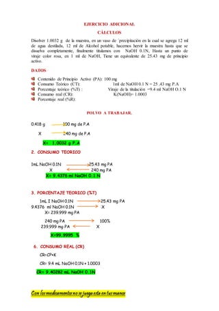 Con losmedicamentosno se juegaesta entusmanos
EJERCICIO ADICIONAL
CÁLCULOS
Disolver 1.0032 g de la muestra, en un vaso de ´precipitación en la cual se agrega 12 ml
de agua destilada, 12 ml de Alcohol potable, hacemos hervir la muestra hasta que se
disuelva completamente, finalmente titulamos con NaOH 0.1N, Hasta un punto de
viraje color rosa, en 1 ml de NaOH, Tiene un equivalente de 25.43 mg de principio
activo.
DATOS
Contenido de Principio Activo (PA): 100 mg
Consumo Teórico (CT): 1ml de NaOH 0.1 N = 25 .43 mg P.A
Porcentaje teórico (%T) : Viraje de la titulación =9.4 ml NaOH O.1 N
Consumo real (CR): K(NaOH)= 1.0003
Porcentaje real (%R):
POLVO A TRABAJAR.
0.418 g 100 mg de P.A
X 240 mg de P.A
X= 1.0032 g P.A
2. CONSUMO TEORICO
1mL NaOH 0.1N 25.43 mg PA
X 240 mg PA
X= 9.4376 ml NaOH 0.1 N
3. PORCENTAJE TEORICO (%T)
1mL I NaOH 0.1N 25.43 mg PA
9.4376 ml NaOH 0.1N X
X= 239.999 mg PA
240 mg PA 100%
239.999 mg PA X
X=99.9995 %
6. CONSUMO REAL (CR)
CR=CP×K
CR= 9.4 mL NaOH 0.1N × 1.0003
CR= 9.40282 mL NaOH 0.1N
 
