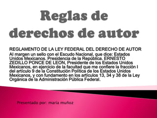 REGLAMENTO DE LA LEY FEDERAL DEL DERECHO DE AUTOR
AI margen un sello con el Escudo Nacional, que dice: Estados
Unidos Mexicanos. Presidencia de la República. ERNESTO
ZEDILLO PONCE DE LEON, Presidente de los Estados Unidos
Mexicanos, en ejercicio de la facultad que me confiere la fracción I
del artículo 9 de la Constitución Política de los Estados Unidos
Mexicanos, y con fundamento en los artículos 13, 34 y 38 de la Ley
Orgánica de la Administración Pública Federal.




   Presentado por: maría muñoz
 
