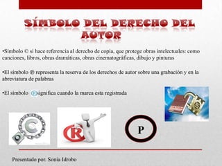 •Símbolo © si hace referencia al derecho de copia, que protege obras intelectuales: como
canciones, libros, obras dramáticas, obras cinematográficas, dibujo y pinturas

•El símbolo ℗ representa la reserva de los derechos de autor sobre una grabación y en la
abreviatura de palabras

•El símbolo    significa cuando la marca esta registrada




                                                            P

    Presentado por. Sonia Idrobo
 