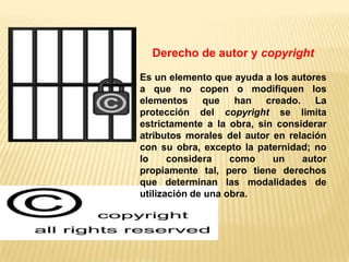 Derecho de autor y copyright

Es un elemento que ayuda a los autores
a que no copen o modifiquen los
elementos     que    han   creado. La
protección del copyright se limita
estrictamente a la obra, sin considerar
atributos morales del autor en relación
con su obra, excepto la paternidad; no
lo     considera    como    un    autor
propiamente tal, pero tiene derechos
que determinan las modalidades de
utilización de una obra.
 