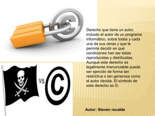 Derecho que tiene un autor,
incluido el autor de un programa
informático, sobre todas y cada
una de sus obras y que le
permite decidir en qué
condiciones han ser éstas
reproducidas y distribuidas.
Aunque este derecho es
legalmente irrenunciable puede
ser ejercido de forma tan
restrictiva o tan generosa como
el autor decida. El símbolo de
este derecho es ©.




Autor: Steven recalde
 