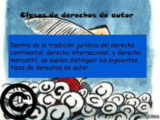 Clases de derechos de autor



Dentro de la tradición jurídica del derecho
continental, derecho internacional, y derecho
mercantil, se suelen distinguir los siguientes
tipos de derechos de autor.
 