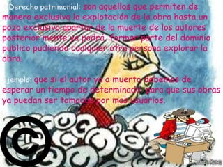 Derecho patrimonial: son aquellos que permiten de
manera exclusiva la explotación de la obra hasta un
pozo exclusivo apartar de la muerte de los autores
posterior mente ya podrá formar parte del dominio
publico pudiendo cualquier otra persona explorar la
obra.

Ejemplo: que si el autor ya a muerto debemos de
esperar un tiempo de determinado para que sus obras
ya puedan ser tomadas por mas usuarios.
 