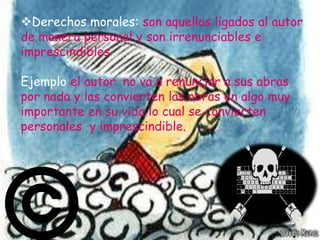 Derechos morales: son aquellos ligados al autor
de manera personal y son irrenunciables e
imprescindibles.

Ejemplo el autor no va a renunciar a sus abras
por nada y las convierten las obras en algo muy
importante en su vida lo cual se convierten
personales y imprescindible.
 