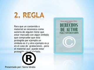 Para que un contenido o
        material se reconozca como
        autoría de alguien tiene que
        estar marcado con algún símbolo
        que compruebe que esta
        protegido por ejemplo un
        símbolo es © y otro ejemplo es p
        en el caso de grabaciones , pero
        el material aun puede estar
        protegido sin el símbolo.




Presentado por: Sonia Idrobo
 