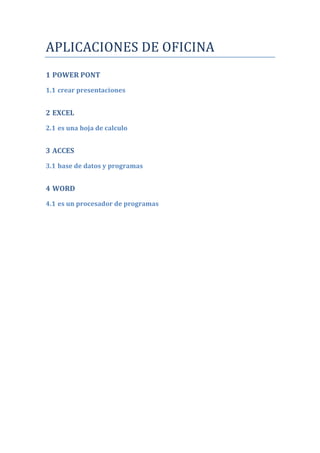 APLICACIONES DE OFICINA
1 POWER PONT
1.1 crear presentaciones


2 EXCEL
2.1 es una hoja de calculo


3 ACCES

3.1 base de datos y programas


4 WORD
4.1 es un procesador de programas
 