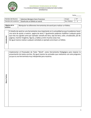 UNIVERSIDAD TECNOLOGICA DE PUEBLA
T.S.U EN MECATRONICA SISTEMAS DE MANUFACTURA FLEXIBLE
INFORMATICA

Fecha_______
Nombre del Alumno:
Nombre de la práctica:

Introducción

Objetivo de la
práctica:

Salomon Benigno Cano Francisco
Diseño de un folleto en word

Grupo:
No. Práctica:

“H”
6

Manipular los diferentes herramientas de word para realizar un folleto.

El diseño de word es una herramienta muy importante en la actualidad ya que le podemos hacer
una serie de ajuste a nuestro pagina de word. Y igualmente podemos modificar cualquier gusto
que más nos agrade como por ejemplo: tamaño de letra, tipo de letra, color, encabezado, pie de
paginas, insertar imagénes, figuras, y tablas y entre muchas cosas mas.
De igual manera realizar cualquier actividad un ejemplo seria hacer un folleto.

Marco Teórico

Implementar el Procesador de Texto “Word”, como Herramienta Pedagógica para mejorar la
presentación de textos escritos. De igual manera las activades que realizamos con este programa
ya que es una herramineta muy indispenble para nosotros.

1

 