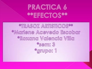 PRACTICA 6**EFECTOS** *TRASOZ ARTISTICOS** *Marlene Acevedo Escobar *Roxana Valencia Villa *sem: 3  *grupo: 1  