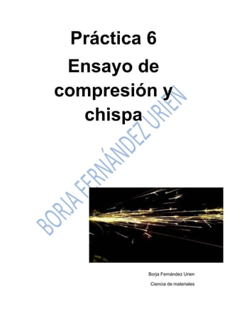 Práctica 6 
Ensayo de compresión y chispa 
Borja Fernández Urien 
Ciencia de materiales  