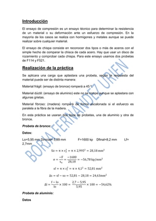 Introducción 
El ensayo de compresión es un ensayo técnico para determinar la resistencia de un material o su deformación ante un esfuerzo de compresión. En la mayoría de los casos se realiza con hormigones y metales aunque se puede realizar sobre cualquier material. 
El ensayo de chispa consiste en reconocer dos tipos o más de aceros con el simple hecho de comparar la chisca de cada acero. Hay que usar un disco de rozamiento y comprobar cada chispa. Para este ensayo usamos dos probetas de F114 y F521. 
Realización de la práctica 
Se aplicara una carga que aplastara una probeta, según la respuesta del material puede ser de distinta manera: 
Material frágil: (ensayo de bronce) romperá a 45 º. 
Material dúctil: (ensayo de aluminio) este no se rompe aunque se aplastara con algunas grietas. 
Material fibroso: (madera) romperá de forma escalonada si el esfuerzo es paralela a la fibra de la madera. 
En esta práctica se usaran dos tipos de probetas, una de aluminio y otra de bronce. 
Probeta de bronce: 
Datos: 
Lo=5,95 mm Dinicial= 5,99 mm F=1600 kp Dfinal=8,2 mm Lf= 2,7mm 
Probeta de aluminio: 
Datos  