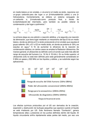 en medio básico un ion enolato, o vía enol si el medio es ácido, reacciona con
un grupo carbonilo para dar lugar a un β-hidroxialdehído (aldol) o una βhidroxicetona. Corrientemente, se obtiene un sistema conjugado de
un carbonilo α, β-insaturado como producto final, a través de
la deshidratación del intermedio, pero también es posible reiterar la
condensación y dar lugar a polímeros.4

La primera etapa es una adición o reacción aldólica, y la segunda una reacción
de eliminación, que tiene lugar mediante un mecanismo del tipo E1cb en medio
básico, donde se elimina el H α ácido produciendo el ion enolato que expulsa el
grupo saliente -OH, o E1 o E2 en medio ácido, en donde se protona el -OH y se
expulsa en agua.3 A fin de aumentar la eficiencia de la reacción de
condensación aldolica, en ciertos casos se emplea la Radiacion Ultrasonica. De
manera general, el ultrasonido es definido como el sonido que está más allá del
rango de escucha del humano (i.e. 16 Hz A 18 kHz.). En su límite superior, el
ultrasonido (US) no está bien definido pero está generalmente considerado en
5 MHz en gases y 500 MHz en los líquidos y sólidos, y se subdivide según las
aplicaciones.

Los efectos químicos producidos por el US son derivados de la creación,
expansión y destrucción de burbujas pequeñas que aparece cuando el líquido
se está irradiando por US. Este fenómeno llamado “Cavitación”, genera
temperaturas altas y presiones en los puntos definidos dentro del líquido. El
líquido circundante enfría rápidamente estas partes del medio, por eso una

 