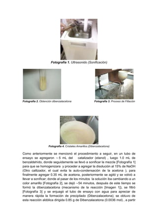 Fotografía 1. Ultrasonido (Sonificación)

Fotografía 2. Obtención dibenzalacetona

Fotografía 3. Proceso de Filtación

Fotografía 4. Cristales Amarillos (Dibenzalacetona)

Como anteriormente se mencionó el procedimiento a seguir, en un tubo de
ensayo se agregaron ~ 5 mL del
catalizador (etanol) , luego 1.0 mL de
benzaldehído, donde seguidamente se llevó a sonificar la mezcla [Fotografía 1]
para que se homogenizara y proceder a agregar la disolución al 15% de NaOH
(Otro catlizador, el cual evita la auto-condensación de la acetona ), para
finalmente agregar 0.35 mL de acetona, posteriormente se agitó y se volvió a
llevar a sonificar; donde al pasar de los minutos la solución iba cambiando a un
color amarillo [Fotografía 2], se dejó ~54 minutos, después de este tiempo se
formó la dibenzalacetona (mecanismo de la reacción [Imagen 1]), se filtró
[Fotografía 3] y se enjuagó el tubo de ensayo con agua para apreciar de
manera rápida la formación de precipitado (Dibenzalacetona); se obtuvo de
esta reacción aldólica dirigida 0.85 g de Dibenzalacetona (0.0036 mol) , a partir

 