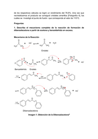 de los respectivos cálculos se logró un rendimiento del 76.6%. Una vez que
recristalizamos el producto se consiguió cristales amarillos [Fotografía 4], los
cuáles se investigó el punto de fusión que corresponde al valor de 110°C.
Preguntas
1. Describa el mecanismo completo de la reacción de formación de
dibenzalacetona a partir de acetona y benzaldehído en exceso.

Mecanismo de la Reacción
O

O

+
H3C

HO

-

+

H3C

CH3

H2O

CH2

Enolato

O

O
H

2

O

+

Benzaldehído

-

OH O

O
CH3

H2O

H

CH3

CH2

H3C

+

Enolato
O

O
CH3

H2O

O

O

O
CH2

OH-

O

-

+

OH

H2 O

O
H2 O

Dibenzalacetona
Imagen 1. Obtención de la Dibenzalacetona6

+

HO

-

HO

-

 