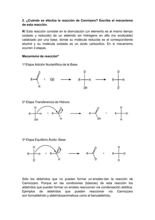 2. ¿Cuándo se efectúa la reacción de Cannizaro? Escriba el mecanismo
de esta reacción.
R/ Esta reacción consiste en la dismutación (un elemento es al mismo tiempo
oxidado y reducido) de un aldehído sin hidrógeno en alfa (no enolizable)
catalizado por una base, donde su molécula reducida es el correspondiente
alcohol y su molécula oxidada es un ácido carboxílico. En si mecanismo
ocurren 3 etapas.
Mecanismo de reacción4
1a Etapa Adición Nucleófilica de la Base

2a Etapa Transferencia de Hidruro

3a Etapa Equilibrio Ácido- Base

Sólo los aldehídos que no pueden formar un enolato dan la reacción de
Cannizzaro. Porque en las condiciones (básicas) de esta reacción los
aldehídos que pueden formar un enolato reaccionan vía condensación aldólica.
Ejemplos de aldehídos que pueden reaccionar vía Cannizzaro
son formaldehído y aldehídosaromaticos como el benzaldehído.

 