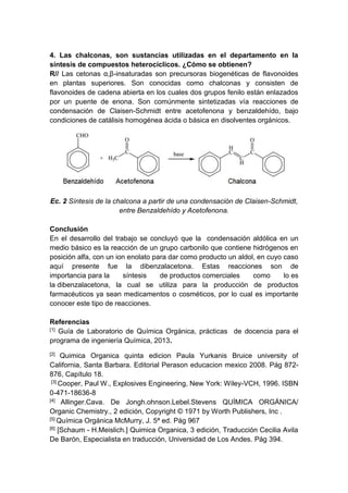 4. Las chalconas, son sustancias utilizadas en el departamento en la
síntesis de compuestos heterocíclicos. ¿Cómo se obtienen?
R// Las cetonas α,β-insaturadas son precursoras biogenéticas de flavonoides
en plantas superiores. Son conocidas como chalconas y consisten de
flavonoides de cadena abierta en los cuales dos grupos fenilo están enlazados
por un puente de enona. Son comúnmente sintetizadas vía reacciones de
condensación de Claisen-Schmidt entre acetofenona y benzaldehído, bajo
condiciones de catálisis homogénea ácida o básica en disolventes orgánicos.

Ec. 2 Síntesis de la chalcona a partir de una condensación de Claisen-Schmidt,
entre Benzaldehído y Acetofenona.
Conclusión
En el desarrollo del trabajo se concluyó que la condensación aldólica en un
medio básico es la reacción de un grupo carbonilo que contiene hidrógenos en
posición alfa, con un ion enolato para dar como producto un aldol, en cuyo caso
aquí presente fue la dibenzalacetona. Estas reacciones son de
importancia para la
síntesis
de productos comerciales
como
lo es
la dibenzalacetona, la cual se utiliza para la producción de productos
farmacéuticos ya sean medicamentos o cosméticos, por lo cual es importante
conocer este tipo de reacciones.
Referencias
[1] Guía de Laboratorio de Química Orgánica, prácticas de docencia para el
programa de ingeniería Química, 2013.
[2]

Quimica Organica quinta edicion Paula Yurkanis Bruice university of
California, Santa Barbara. Editorial Perason educacion mexico 2008. Pág 872876, Capítulo 18.
[3] Cooper, Paul W., Explosives Engineering, New York: Wiley-VCH, 1996. ISBN
0-471-18636-8
[4] Allinger.Cava. De Jongh.ohnson.Lebel.Stevens QUÍMICA ORGÁNICA/
Organic Chemistry., 2 edición, Copyright © 1971 by Worth Publishers, Inc .
[5] Química Orgánica McMurry, J. 5ª ed. Pág 967
[6] [Schaum - H.Meislich.] Quimica Organica, 3 edición, Traducción Cecilia Avila
De Barón, Especialista en traducción, Universidad de Los Andes. Pág 394.

 