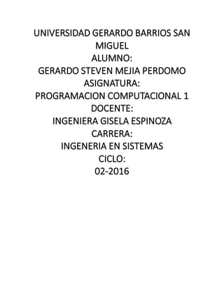 UNIVERSIDAD GERARDO BARRIOS SAN
MIGUEL
ALUMNO:
GERARDO STEVEN MEJIA PERDOMO
ASIGNATURA:
PROGRAMACION COMPUTACIONAL 1
DOCENTE:
INGENIERA GISELA ESPINOZA
CARRERA:
INGENERIA EN SISTEMAS
CICLO:
02-2016
 