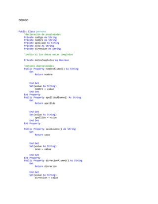 CODIGO
Public Class persona
'declaracion de propiedades
Private codigo As String
Private nombre As String
Private apellido As String
Private sexo As String
Private dirrecion As String
'indica si los datos estan completos
Private datosCompletos As Boolean
'metodos depropiedades
Public Property nombreAlumno() As String
Get
Return nombre
End Get
Set(value As String)
nombre = value
End Set
End Property
Public Property apellidoAlumno() As String
Get
Return apellido
End Get
Set(value As String)
apellido = value
End Set
End Property
Public Property sexoAlumno() As String
Get
Return sexo
End Get
Set(value As String)
sexo = value
End Set
End Property
Public Property dirrecionAlumno() As String
Get
Return dirrecion
End Get
Set(value As String)
dirrecion = value
 
