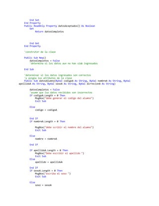 End Set
End Property
Public ReadOnly Property datosAceptados() As Boolean
Get
Return datosCompletos
End Get
End Property
'construtor de la clase
Public Sub New()
datosCompletos = False
'determina si los datos aun no han sido ingresados
End Sub
'determinar si los datos ingresados son correctos
'y asigna los atributos de la clase
Public Sub datosAlumno(ByVal codigoA As String, ByVal nombreA As String, ByVal
apellidoA As String, ByVal sexoA As String, ByVal dirrecionA As String)
datosCompletos = False
'asume que lso datos recibidos son incorrectos
If codigoA.Length = 0 Then
MsgBox("debe generar el codigo del alumno")
Exit Sub
Else
codigo = codigoA
End If
If nombreA.Length = 0 Then
MsgBox("debe scribir el nombre del alumno")
Exit Sub
Else
nombre = nombreA
End If
If apellidoA.Length = 0 Then
MsgBox("Debe escribir el apellido ")
Exit Sub
Else
apellido = apellidoA
End If
If sexoA.Length = 0 Then
MsgBox("escriba el sexo ")
Exit Sub
Else
sexo = sexoA
 