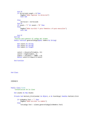 End If
If dirrecionA.Length = 0 Then
MsgBox("Debe ingresar la direccion")
Exit Sub
Else
dirrecion = dirrecionA
End If
If sexoA = "F" Or sexoA = "M" Then
Else
MsgBox("Debe escribir F para femenino o M para masculino")
Exit Sub
End If
End Sub
'funcion para generar el codigo del alumno
Public Function generarCodigo(ByVal nombre As String)
Dim valor1 As String
Dim valor2 As String
Dim numero As Single
valor1 = UCase(Left(nombre, 1))
valor2 = Right(nombre, 2)
numero = Int(Rnd() * 1000) + 65
Return valor1 & numero & valor2
End Function
End Class
CODIGO 2
Public Class Form1
'instanciacion de la clase
Dim alumno As New Alumno
Private Sub Button1_Click(sender As Object, e As EventArgs) Handles Button1.Click
If txtNombre.Text = "" Then
MsgBox("debe escribir su nombre")
Else
txtcodigo.Text = alumno.generarCodigo(txtNombre.Text)
 