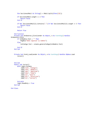 Dim SeccionesEMail As String() = EMail.Split(CChar("@"))
If SeccionesEMail.Length <> 2 Then
Return False
End If
If Not SeccionesEMail(1).Contains(".") Or Not SeccionesEMail(1).Length >= 3 Then
Return False
End If
Return True
End Function
Private Sub btnGenerar_Click(sender As Object, e As EventArgs) Handles
btnGenerar.Click
If txtNombre.Text = "" Then
MsgBox("Debe ingresar su nombre")
Else
txtCodigo.Text = alumno.generarCodigo(txtNombre.Text)
End If
End Sub
Private Sub Form1_Load(sender As Object, e As EventArgs) Handles MyBase.Load
inciar()
End Sub
Public Sub inciar()
With regis.Columns
.Add("cod", "Codigo")
.Add("nom", "Nombre")
.Add("ape", "Apellido")
.Add("eda", "Edad")
.Add("se", "Sexo")
.Add("dir", "Direccion")
.Add("co", "Correo")
End With
regis.ReadOnly = True
End Sub
End Class
 