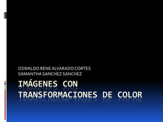 IMÁGENES CON TRANSFORMACIONES DE COLOR OSWALDO RENE ALVARADO CORTES SAMANTHA SANCHEZ SANCHEZ 